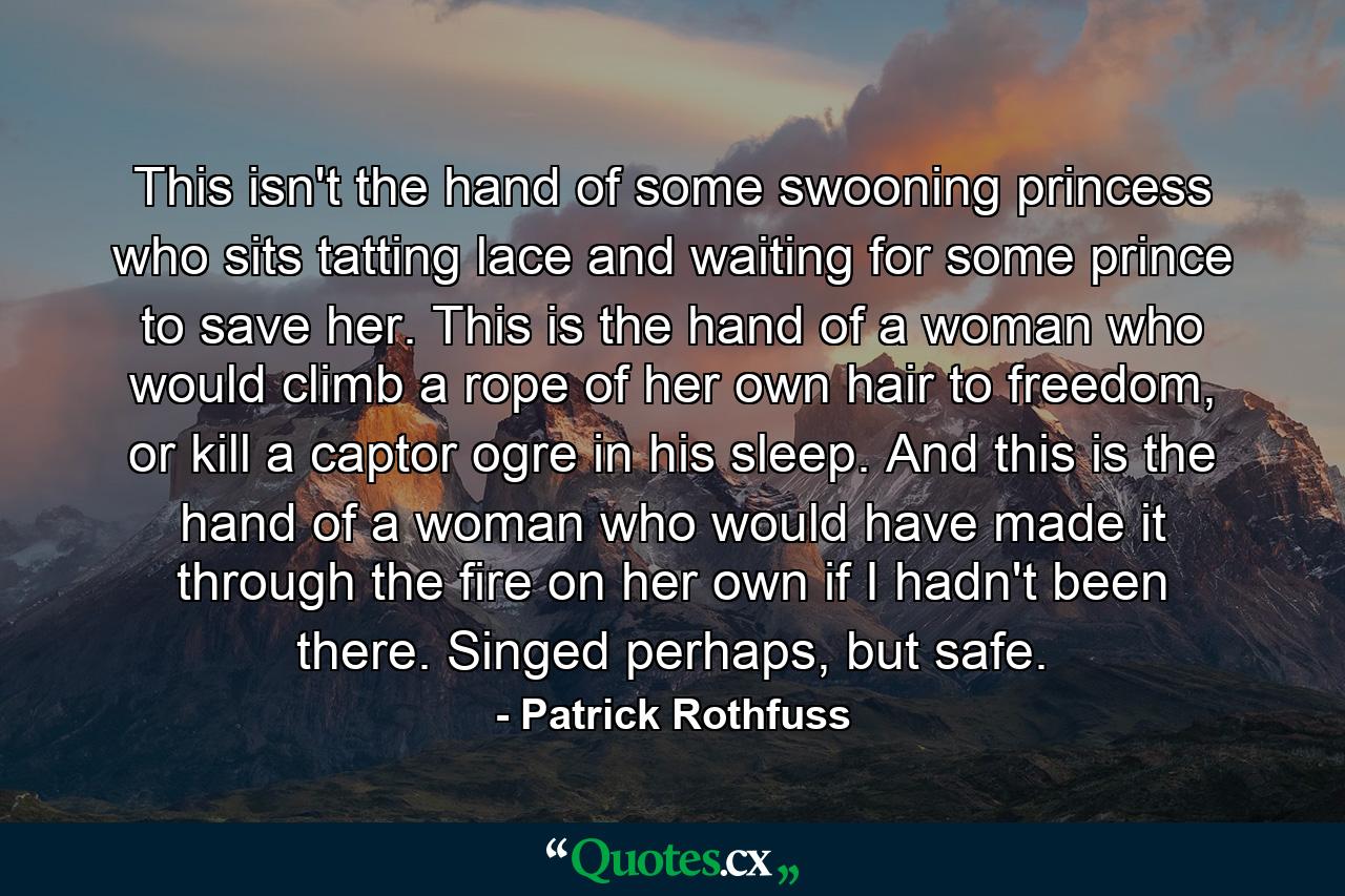 This isn't the hand of some swooning princess who sits tatting lace and waiting for some prince to save her. This is the hand of a woman who would climb a rope of her own hair to freedom, or kill a captor ogre in his sleep. And this is the hand of a woman who would have made it through the fire on her own if I hadn't been there. Singed perhaps, but safe. - Quote by Patrick Rothfuss