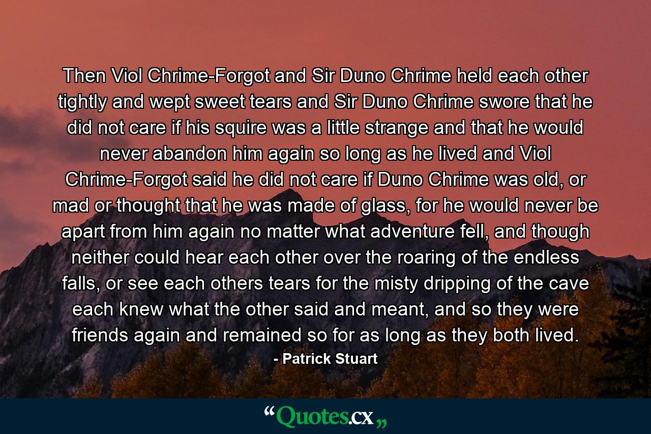 Then Viol Chrime-Forgot and Sir Duno Chrime held each other tightly and wept sweet tears and Sir Duno Chrime swore that he did not care if his squire was a little strange and that he would never abandon him again so long as he lived and Viol Chrime-Forgot said he did not care if Duno Chrime was old, or mad or thought that he was made of glass, for he would never be apart from him again no matter what adventure fell, and though neither could hear each other over the roaring of the endless falls, or see each others tears for the misty dripping of the cave each knew what the other said and meant, and so they were friends again and remained so for as long as they both lived. - Quote by Patrick Stuart