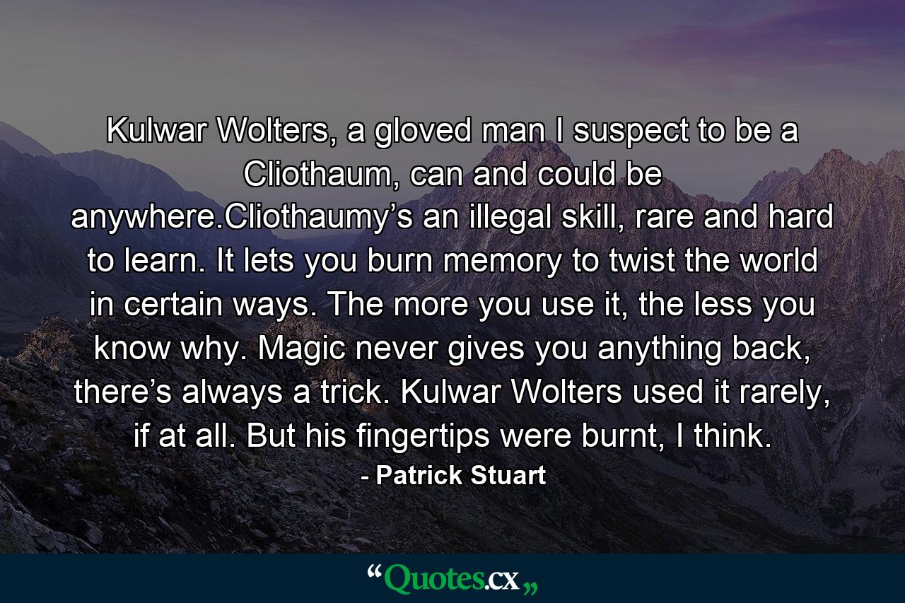 Kulwar Wolters, a gloved man I suspect to be a Cliothaum, can and could be anywhere.Cliothaumy’s an illegal skill, rare and hard to learn. It lets you burn memory to twist the world in certain ways. The more you use it, the less you know why. Magic never gives you anything back, there’s always a trick. Kulwar Wolters used it rarely, if at all. But his fingertips were burnt, I think. - Quote by Patrick Stuart