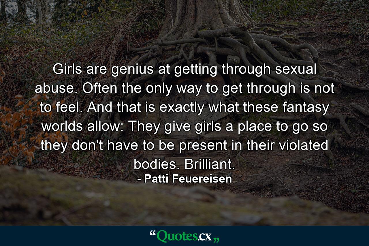 Girls are genius at getting through sexual abuse. Often the only way to get through is not to feel. And that is exactly what these fantasy worlds allow: They give girls a place to go so they don't have to be present in their violated bodies. Brilliant. - Quote by Patti Feuereisen