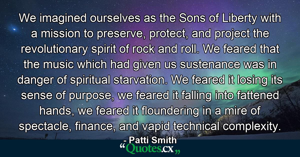 We imagined ourselves as the Sons of Liberty with a mission to preserve, protect, and project the revolutionary spirit of rock and roll. We feared that the music which had given us sustenance was in danger of spiritual starvation. We feared it losing its sense of purpose, we feared it falling into fattened hands, we feared it floundering in a mire of spectacle, finance, and vapid technical complexity. - Quote by Patti Smith