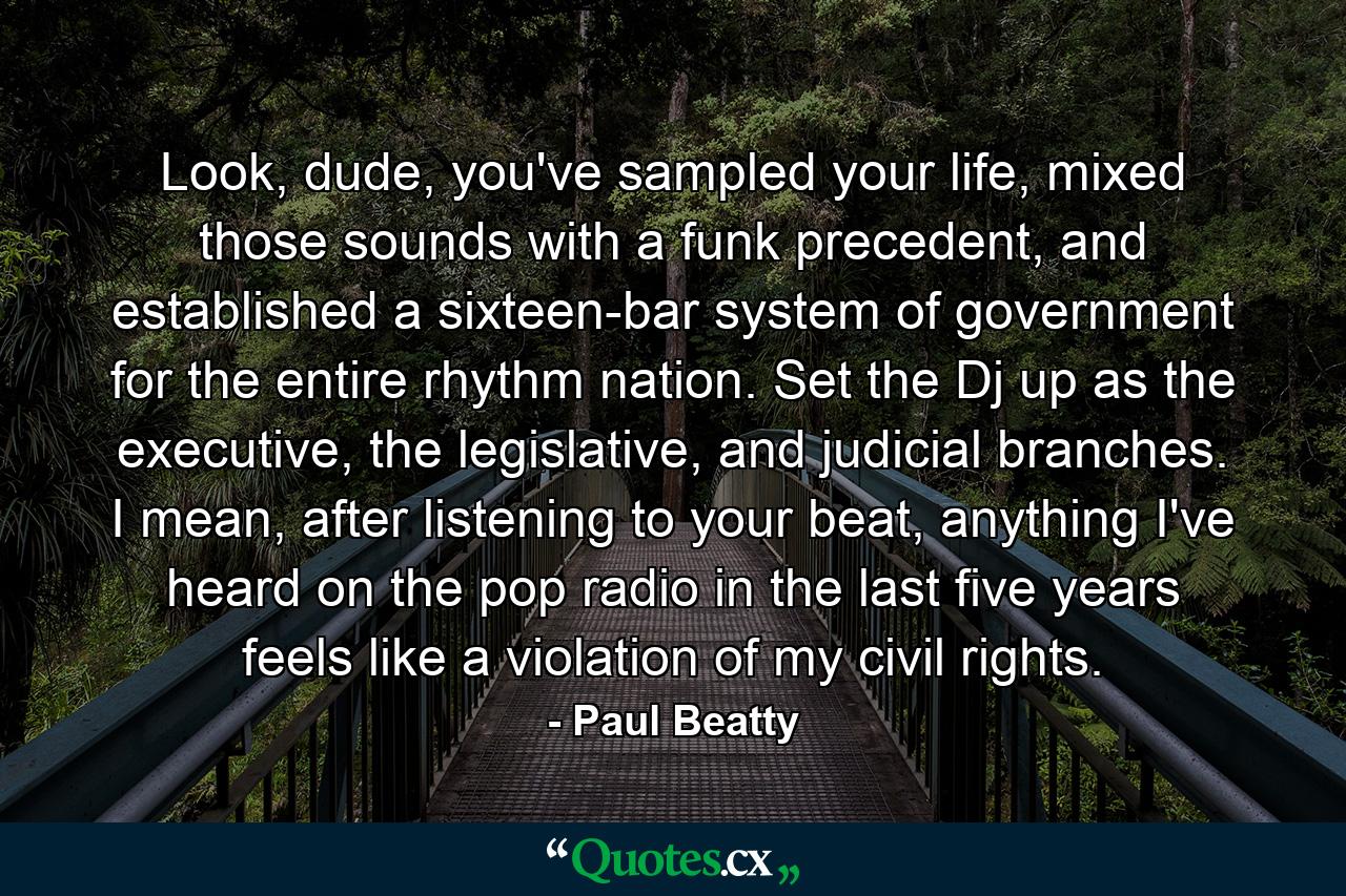 Look, dude, you've sampled your life, mixed those sounds with a funk precedent, and established a sixteen-bar system of government for the entire rhythm nation. Set the Dj up as the executive, the legislative, and judicial branches. I mean, after listening to your beat, anything I've heard on the pop radio in the last five years feels like a violation of my civil rights. - Quote by Paul Beatty