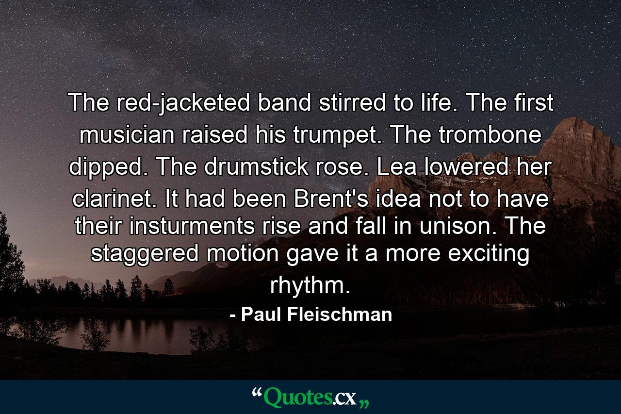 The red-jacketed band stirred to life. The first musician raised his trumpet. The trombone dipped. The drumstick rose. Lea lowered her clarinet. It had been Brent's idea not to have their insturments rise and fall in unison. The staggered motion gave it a more exciting rhythm. - Quote by Paul Fleischman