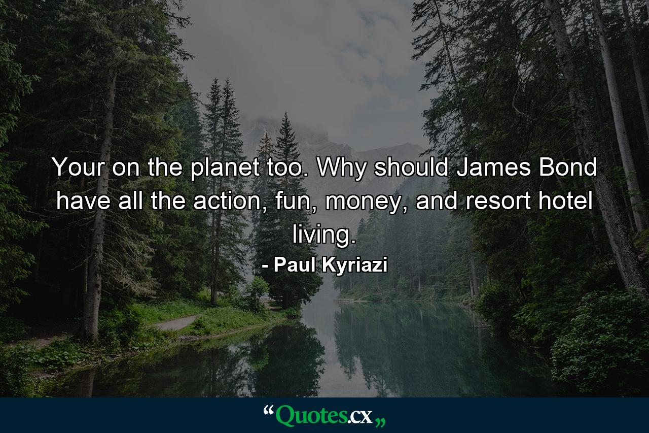 Your on the planet too. Why should James Bond have all the action, fun, money, and resort hotel living. - Quote by Paul Kyriazi