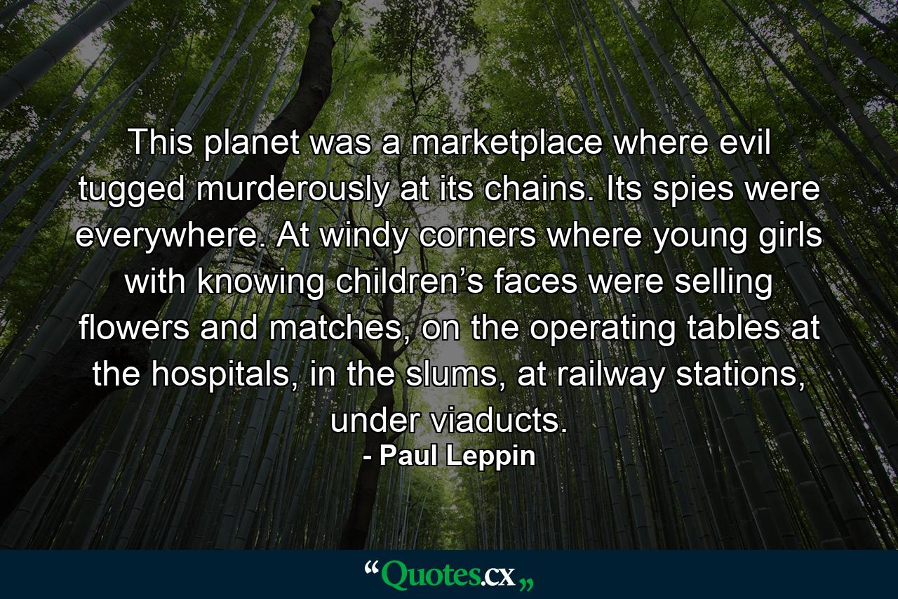 This planet was a marketplace where evil tugged murderously at its chains. Its spies were everywhere. At windy corners where young girls with knowing children’s faces were selling flowers and matches, on the operating tables at the hospitals, in the slums, at railway stations, under viaducts. - Quote by Paul Leppin