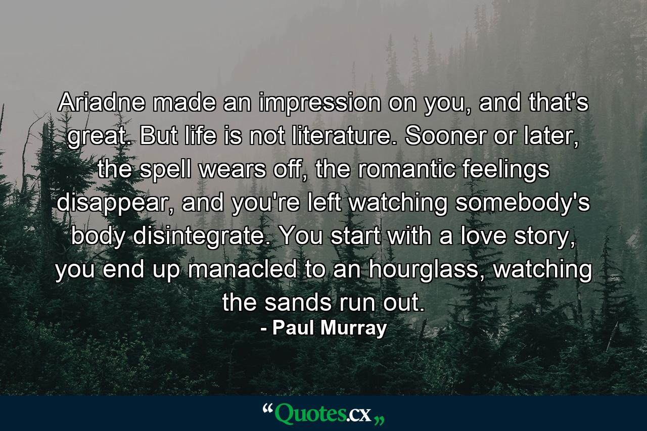 Ariadne made an impression on you, and that's great. But life is not literature. Sooner or later, the spell wears off, the romantic feelings disappear, and you're left watching somebody's body disintegrate. You start with a love story, you end up manacled to an hourglass, watching the sands run out. - Quote by Paul Murray