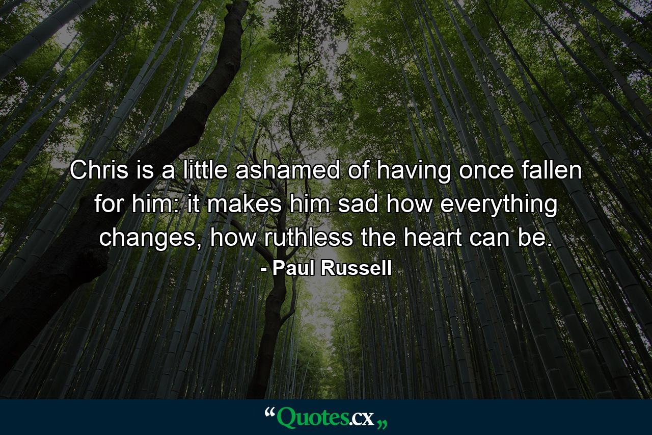 Chris is a little ashamed of having once fallen for him: it makes him sad how everything changes, how ruthless the heart can be. - Quote by Paul Russell