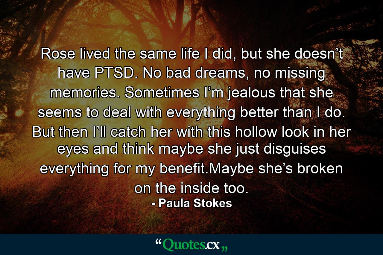 Rose lived the same life I did, but she doesn’t have PTSD. No bad dreams, no missing memories. Sometimes I’m jealous that she seems to deal with everything better than I do. But then I’ll catch her with this hollow look in her eyes and think maybe she just disguises everything for my benefit.Maybe she’s broken on the inside too. - Quote by Paula Stokes