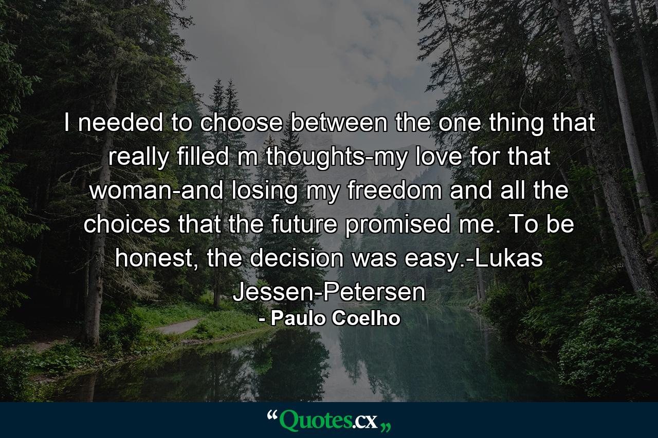 I needed to choose between the one thing that really filled m thoughts-my love for that woman-and losing my freedom and all the choices that the future promised me. To be honest, the decision was easy.-Lukas Jessen-Petersen - Quote by Paulo Coelho