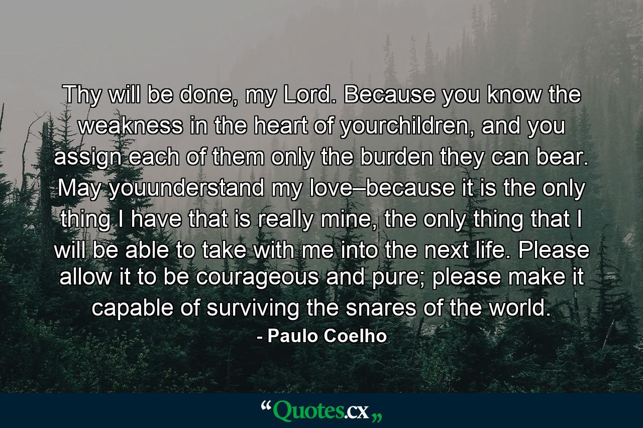 Thy will be done, my Lord. Because you know the weakness in the heart of yourchildren, and you assign each of them only the burden they can bear. May youunderstand my love–because it is the only thing I have that is really mine, the only thing that I will be able to take with me into the next life. Please allow it to be courageous and pure; please make it capable of surviving the snares of the world. - Quote by Paulo Coelho