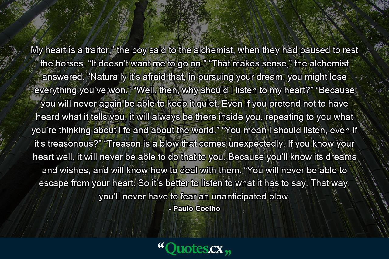 My heart is a traitor,” the boy said to the alchemist, when they had paused to rest the horses. “It doesn’t want me to go on.” “That makes sense,” the alchemist answered. “Naturally it’s afraid that, in pursuing your dream, you might lose everything you’ve won.” “Well, then, why should I listen to my heart?” “Because you will never again be able to keep it quiet. Even if you pretend not to have heard what it tells you, it will always be there inside you, repeating to you what you’re thinking about life and about the world.” “You mean I should listen, even if it’s treasonous?” “Treason is a blow that comes unexpectedly. If you know your heart well, it will never be able to do that to you. Because you’ll know its dreams and wishes, and will know how to deal with them. “You will never be able to escape from your heart. So it’s better to listen to what it has to say. That way, you’ll never have to fear an unanticipated blow. - Quote by Paulo Coelho