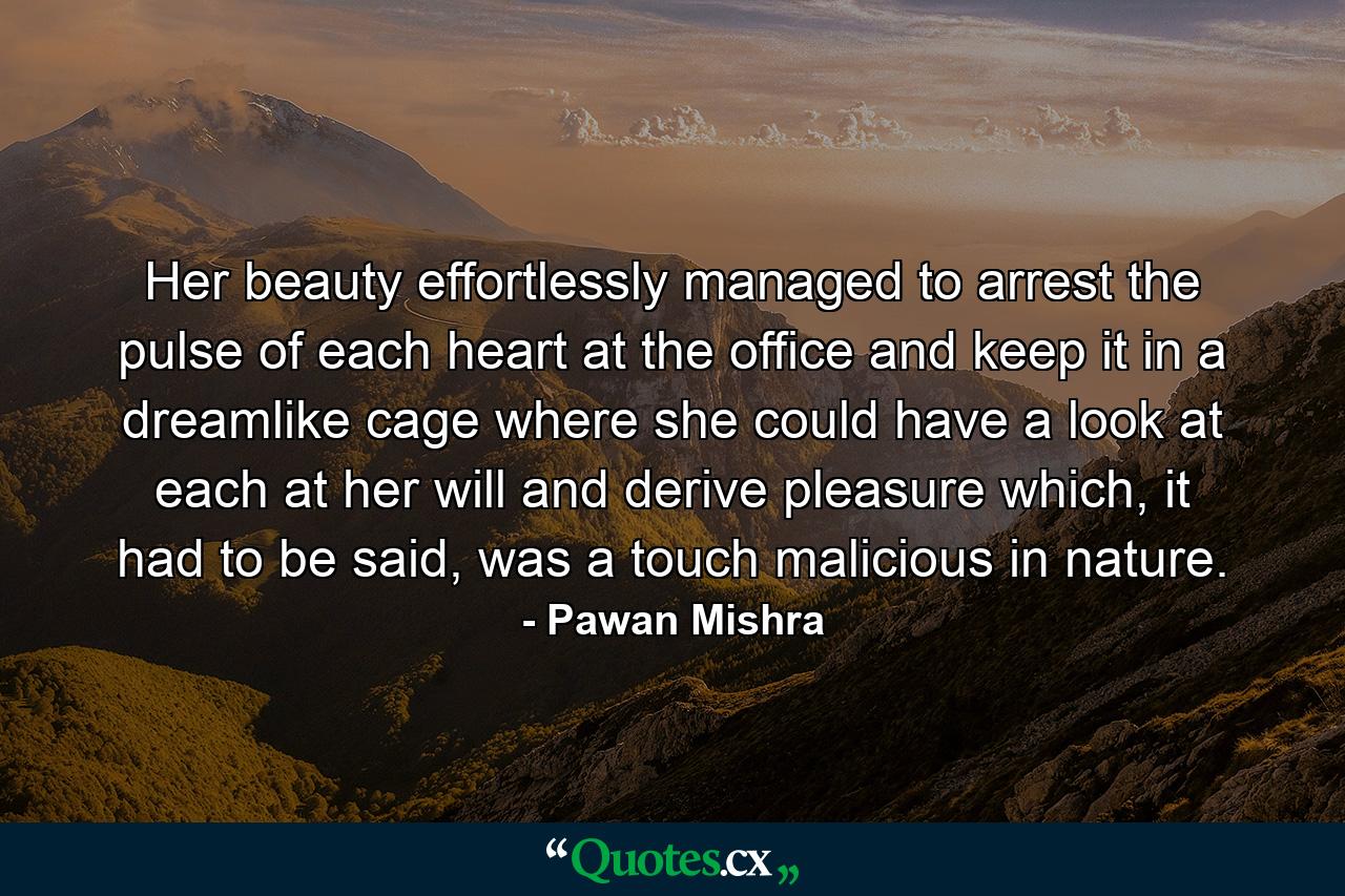 Her beauty effortlessly managed to arrest the pulse of each heart at the office and keep it in a dreamlike cage where she could have a look at each at her will and derive pleasure which, it had to be said, was a touch malicious in nature. - Quote by Pawan Mishra