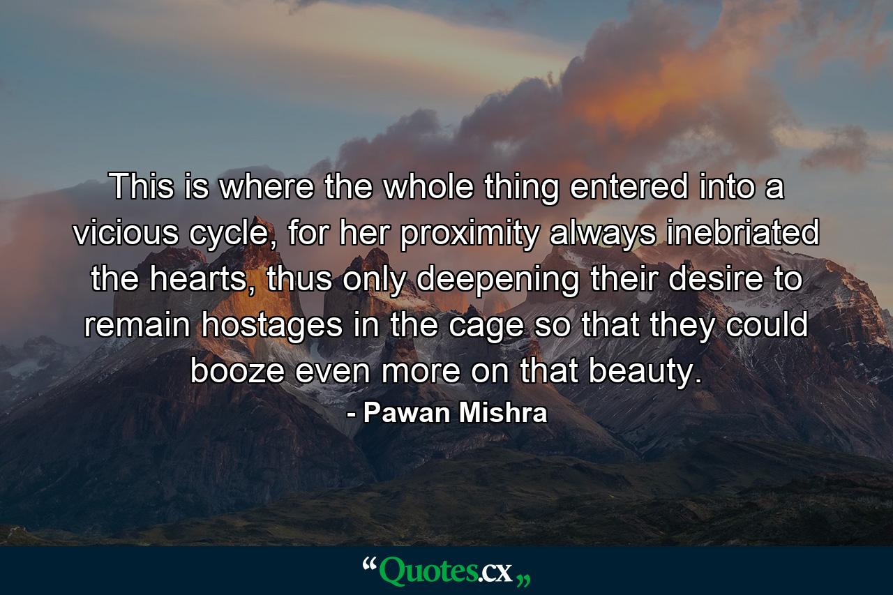 This is where the whole thing entered into a vicious cycle, for her proximity always inebriated the hearts, thus only deepening their desire to remain hostages in the cage so that they could booze even more on that beauty. - Quote by Pawan Mishra