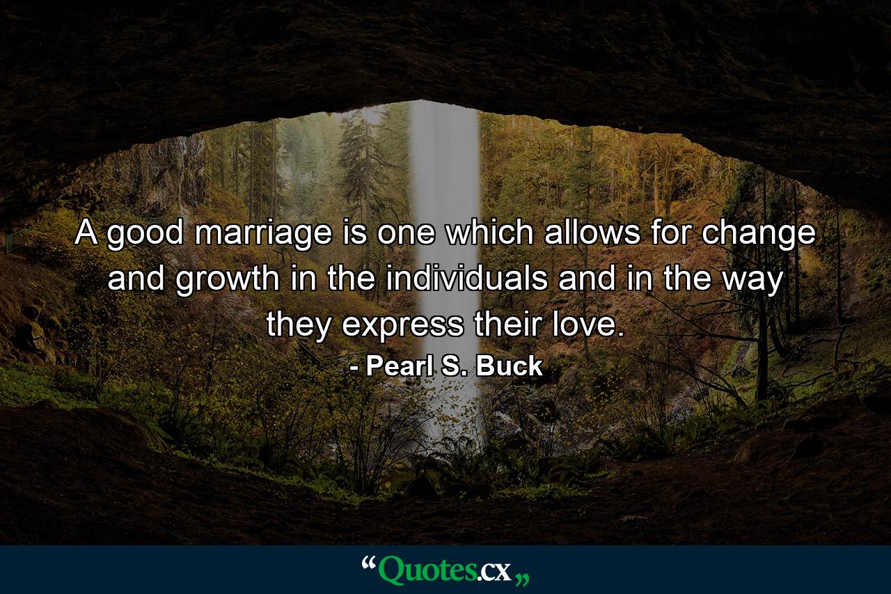 A good marriage is one which allows for change and growth in the individuals and in the way they express their love. - Quote by Pearl S. Buck