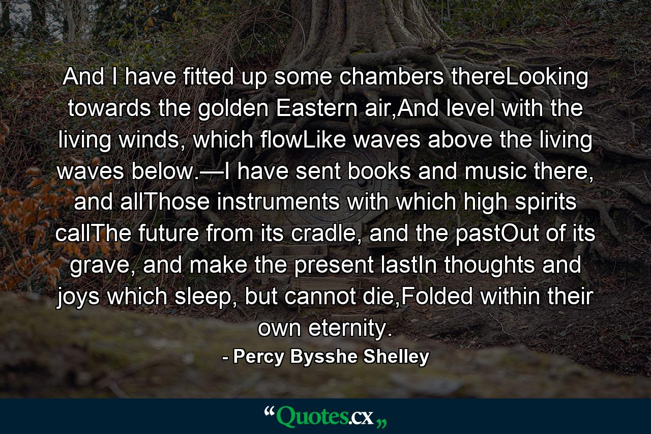 And I have fitted up some chambers thereLooking towards the golden Eastern air,And level with the living winds, which flowLike waves above the living waves below.—I have sent books and music there, and allThose instruments with which high spirits callThe future from its cradle, and the pastOut of its grave, and make the present lastIn thoughts and joys which sleep, but cannot die,Folded within their own eternity. - Quote by Percy Bysshe Shelley