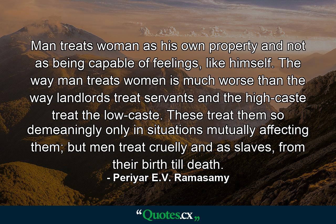 Man treats woman as his own property and not as being capable of feelings, like himself. The way man treats women is much worse than the way landlords treat servants and the high-caste treat the low-caste. These treat them so demeaningly only in situations mutually affecting them; but men treat cruelly and as slaves, from their birth till death. - Quote by Periyar E.V. Ramasamy