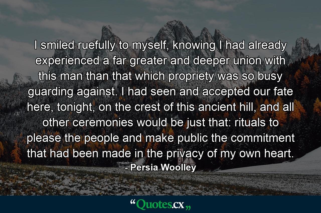 I smiled ruefully to myself, knowing I had already experienced a far greater and deeper union with this man than that which propriety was so busy guarding against. I had seen and accepted our fate here, tonight, on the crest of this ancient hill, and all other ceremonies would be just that: rituals to please the people and make public the commitment that had been made in the privacy of my own heart. - Quote by Persia Woolley