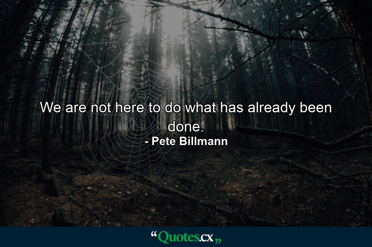 We are not here to do what has already been done. - Quote by Pete Billmann