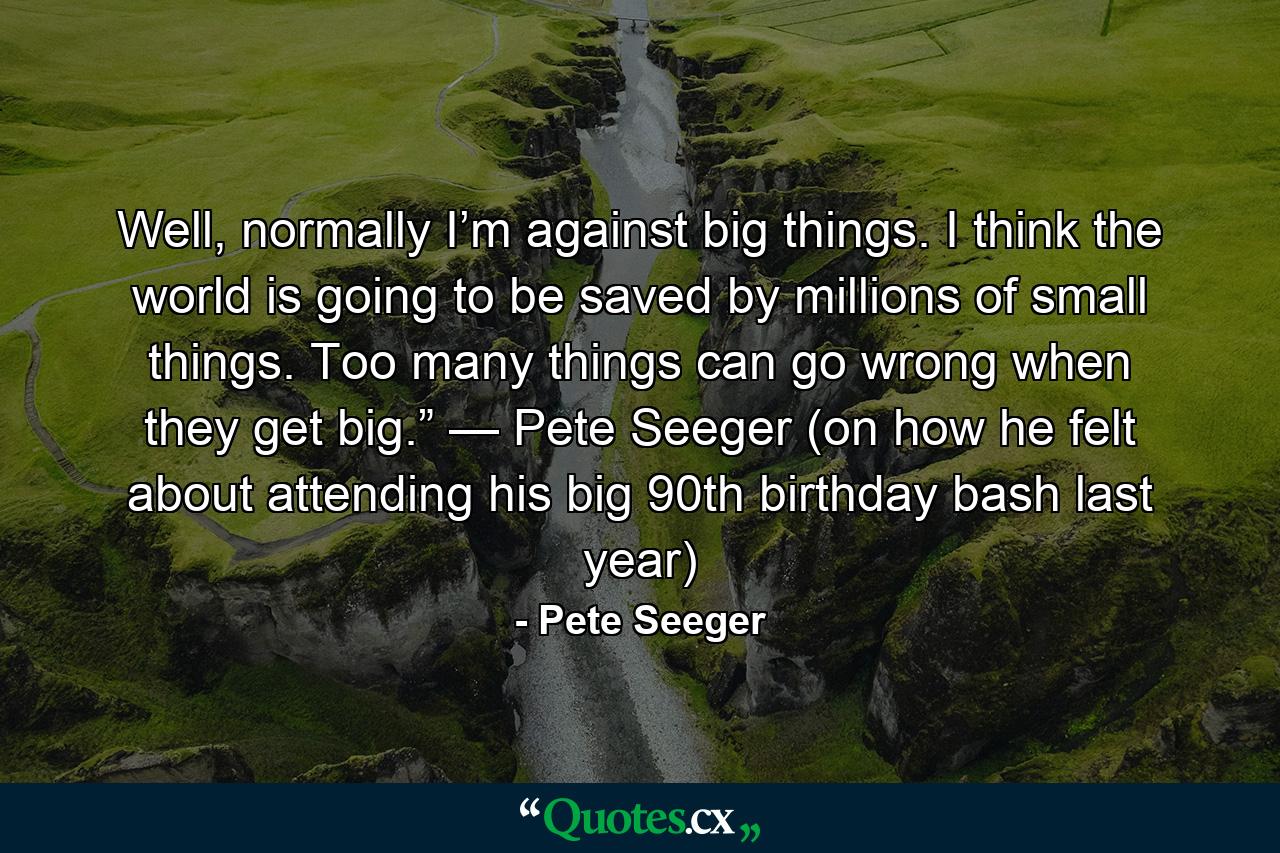 Well, normally I’m against big things. I think the world is going to be saved by millions of small things. Too many things can go wrong when they get big.” — Pete Seeger (on how he felt about attending his big 90th birthday bash last year) - Quote by Pete Seeger