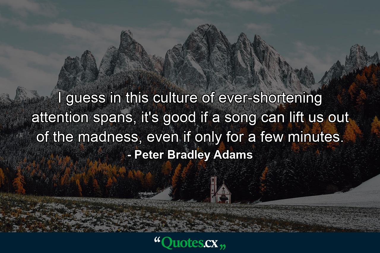 I guess in this culture of ever-shortening attention spans, it's good if a song can lift us out of the madness, even if only for a few minutes. - Quote by Peter Bradley Adams