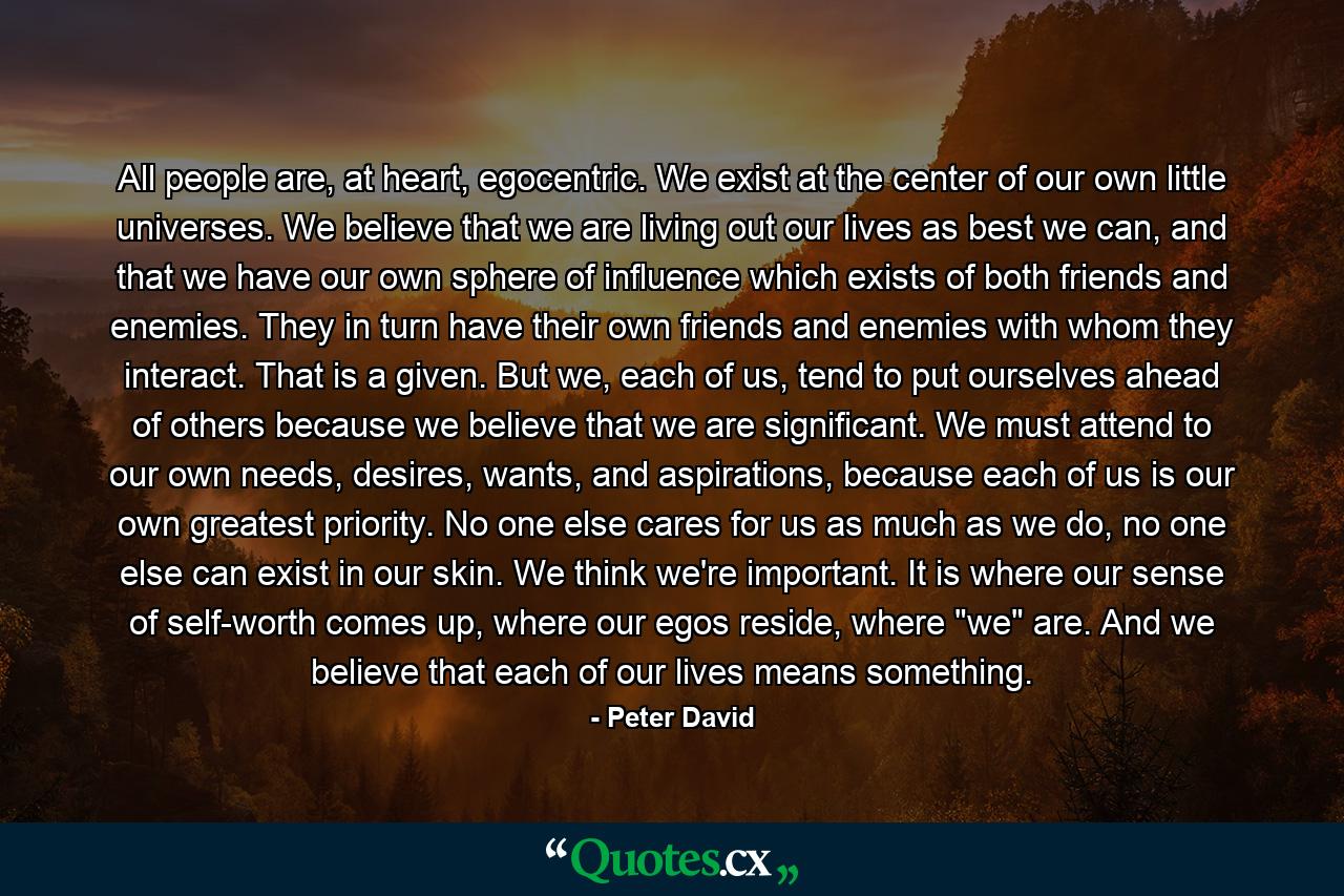 All people are, at heart, egocentric. We exist at the center of our own little universes. We believe that we are living out our lives as best we can, and that we have our own sphere of influence which exists of both friends and enemies. They in turn have their own friends and enemies with whom they interact. That is a given. But we, each of us, tend to put ourselves ahead of others because we believe that we are significant. We must attend to our own needs, desires, wants, and aspirations, because each of us is our own greatest priority. No one else cares for us as much as we do, no one else can exist in our skin. We think we're important. It is where our sense of self-worth comes up, where our egos reside, where 