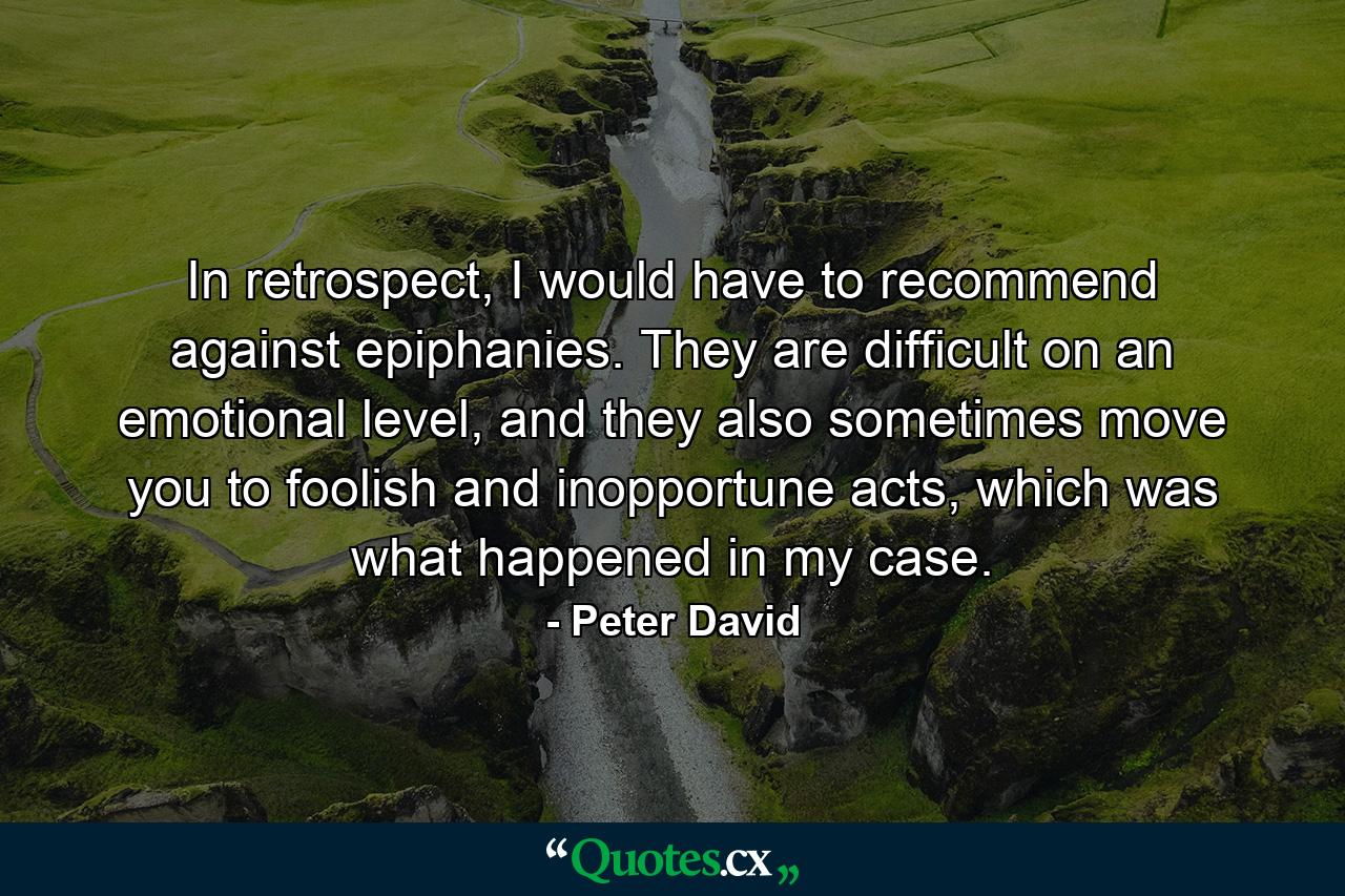 In retrospect, I would have to recommend against epiphanies. They are difficult on an emotional level, and they also sometimes move you to foolish and inopportune acts, which was what happened in my case. - Quote by Peter David