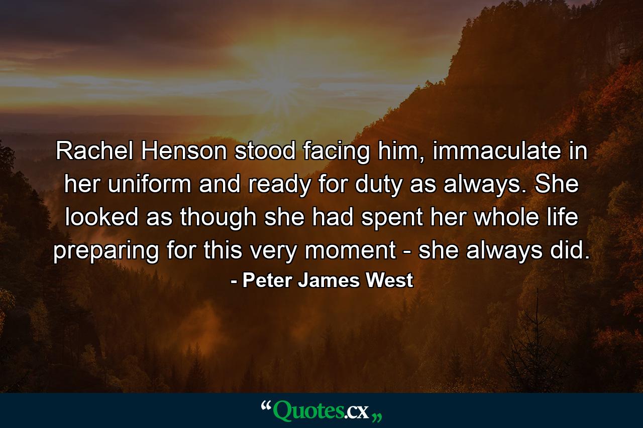 Rachel Henson stood facing him, immaculate in her uniform and ready for duty as always. She looked as though she had spent her whole life preparing for this very moment - she always did. - Quote by Peter James West