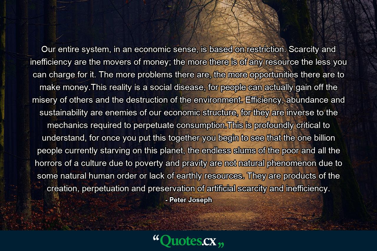 Our entire system, in an economic sense, is based on restriction. Scarcity and inefficiency are the movers of money; the more there is of any resource the less you can charge for it. The more problems there are, the more opportunities there are to make money.This reality is a social disease, for people can actually gain off the misery of others and the destruction of the environment. Efficiency, abundance and sustainability are enemies of our economic structure, for they are inverse to the mechanics required to perpetuate consumption.This is profoundly critical to understand, for once you put this together you begin to see that the one billion people currently starving on this planet, the endless slums of the poor and all the horrors of a culture due to poverty and pravity are not natural phenomenon due to some natural human order or lack of earthly resources. They are products of the creation, perpetuation and preservation of artificial scarcity and inefficiency. - Quote by Peter Joseph