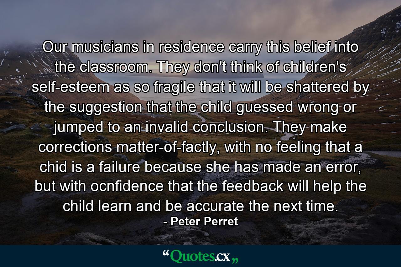 Our musicians in residence carry this belief into the classroom. They don't think of children's self-esteem as so fragile that it will be shattered by the suggestion that the child guessed wrong or jumped to an invalid conclusion. They make corrections matter-of-factly, with no feeling that a chid is a failure because she has made an error, but with ocnfidence that the feedback will help the child learn and be accurate the next time. - Quote by Peter Perret