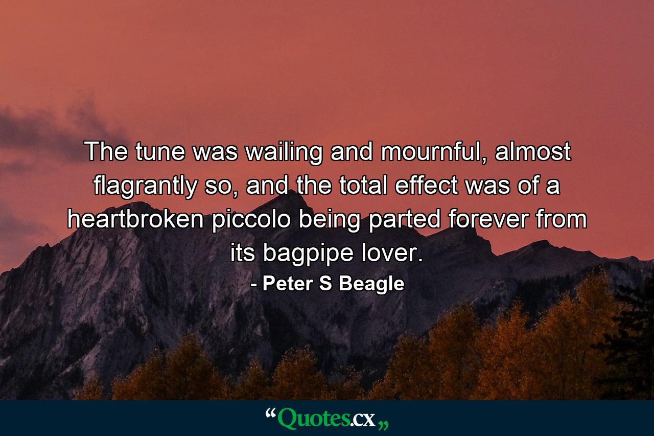 The tune was wailing and mournful, almost flagrantly so, and the total effect was of a heartbroken piccolo being parted forever from its bagpipe lover. - Quote by Peter S Beagle