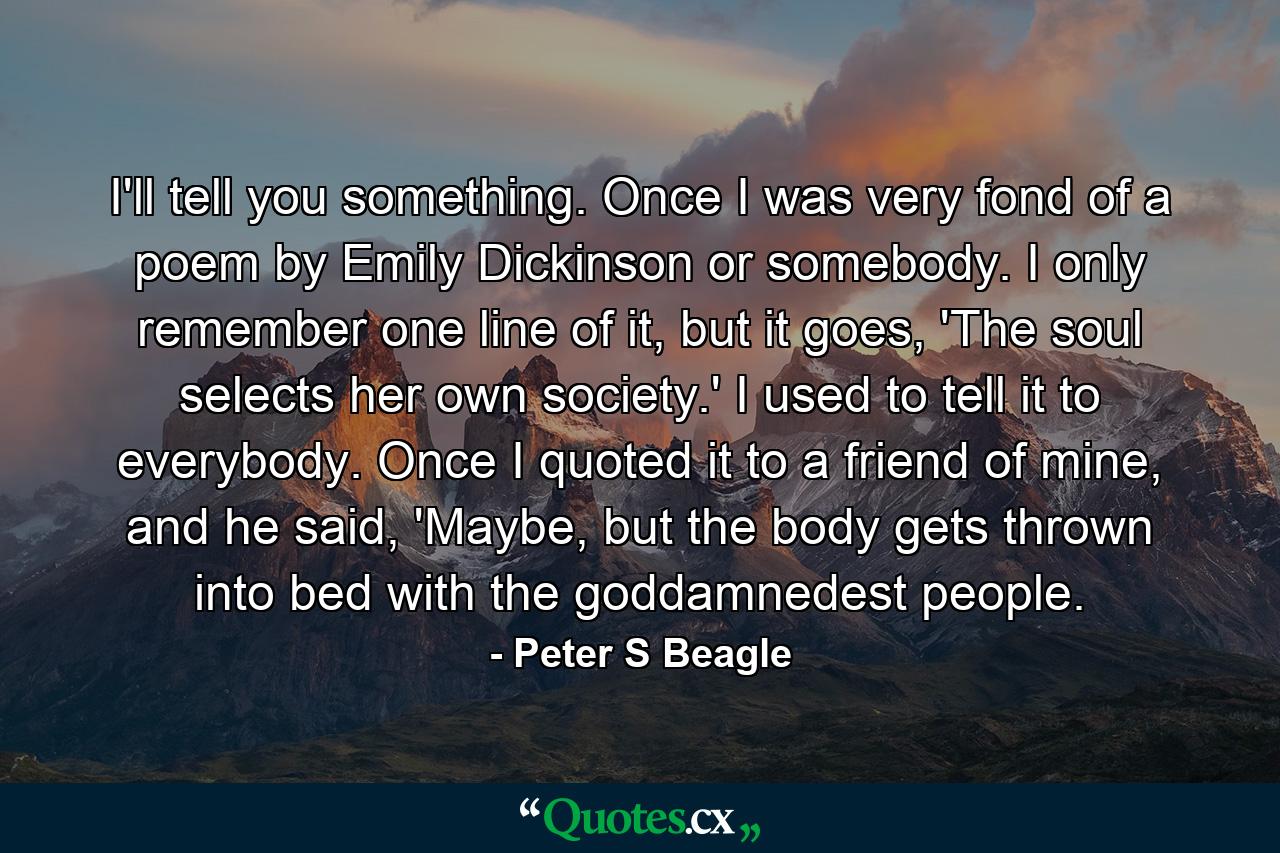 I'll tell you something. Once I was very fond of a poem by Emily Dickinson or somebody. I only remember one line of it, but it goes, 'The soul selects her own society.' I used to tell it to everybody. Once I quoted it to a friend of mine, and he said, 'Maybe, but the body gets thrown into bed with the goddamnedest people. - Quote by Peter S Beagle