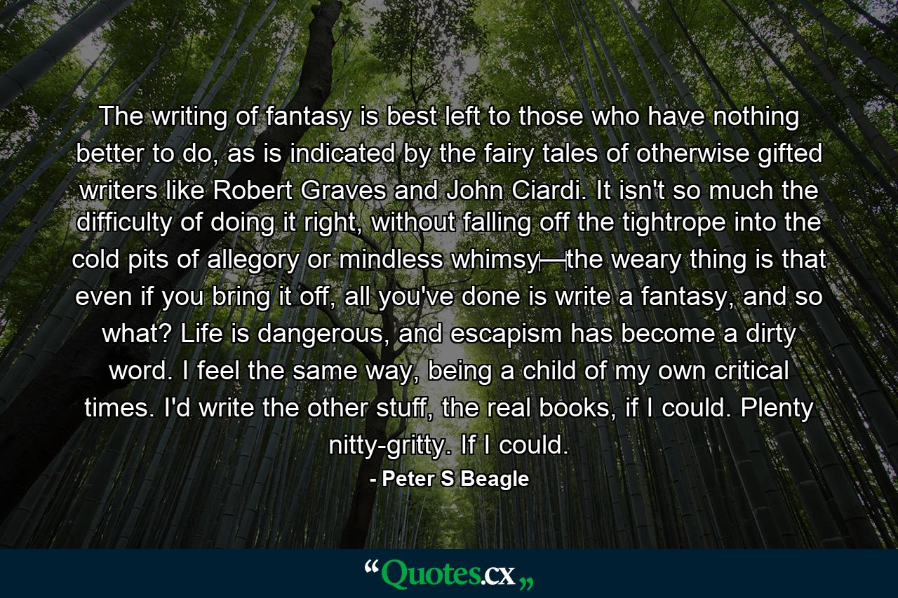 The writing of fantasy is best left to those who have nothing better to do, as is indicated by the fairy tales of otherwise gifted writers like Robert Graves and John Ciardi. It isn't so much the difficulty of doing it right, without falling off the tightrope into the cold pits of allegory or mindless whimsy‌—‌the weary thing is that even if you bring it off, all you've done is write a fantasy, and so what? Life is dangerous, and escapism has become a dirty word. I feel the same way, being a child of my own critical times. I'd write the other stuff, the real books, if I could. Plenty nitty-gritty. If I could. - Quote by Peter S Beagle