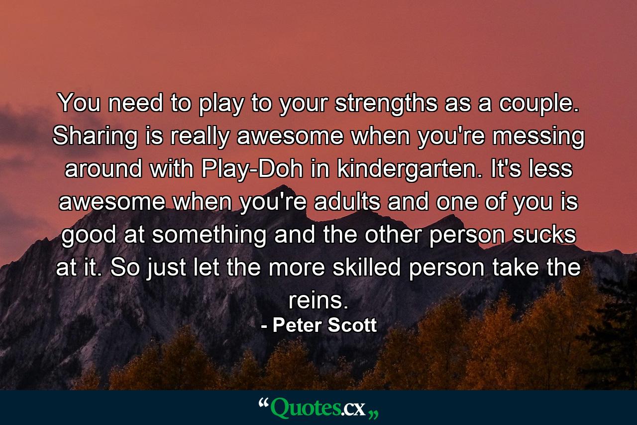 You need to play to your strengths as a couple. Sharing is really awesome when you're messing around with Play-Doh in kindergarten. It's less awesome when you're adults and one of you is good at something and the other person sucks at it. So just let the more skilled person take the reins. - Quote by Peter Scott