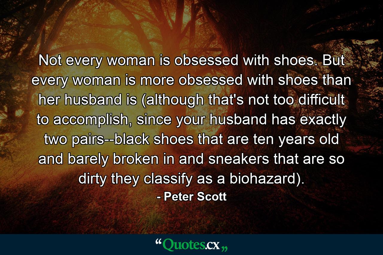 Not every woman is obsessed with shoes. But every woman is more obsessed with shoes than her husband is (although that's not too difficult to accomplish, since your husband has exactly two pairs--black shoes that are ten years old and barely broken in and sneakers that are so dirty they classify as a biohazard). - Quote by Peter Scott