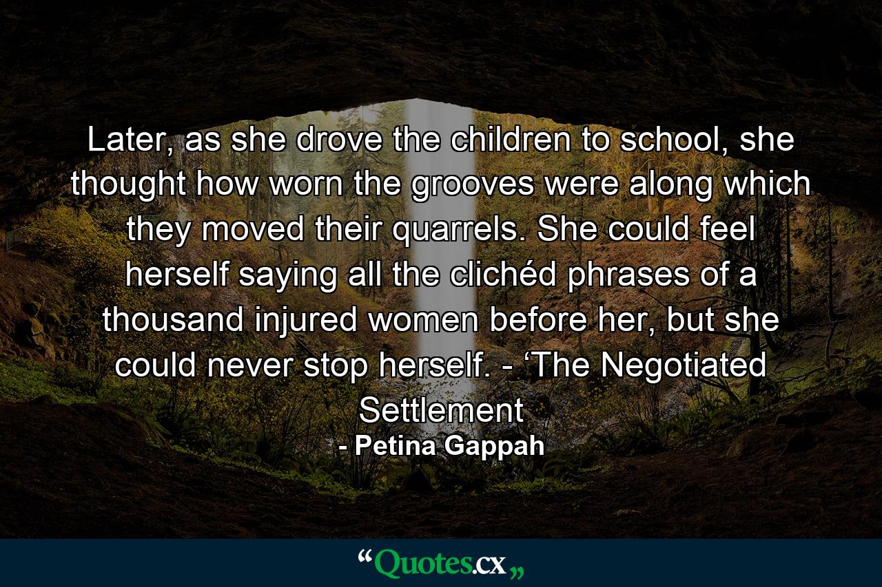 Later, as she drove the children to school, she thought how worn the grooves were along which they moved their quarrels. She could feel herself saying all the clichéd phrases of a thousand injured women before her, but she could never stop herself. - ‘The Negotiated Settlement - Quote by Petina Gappah