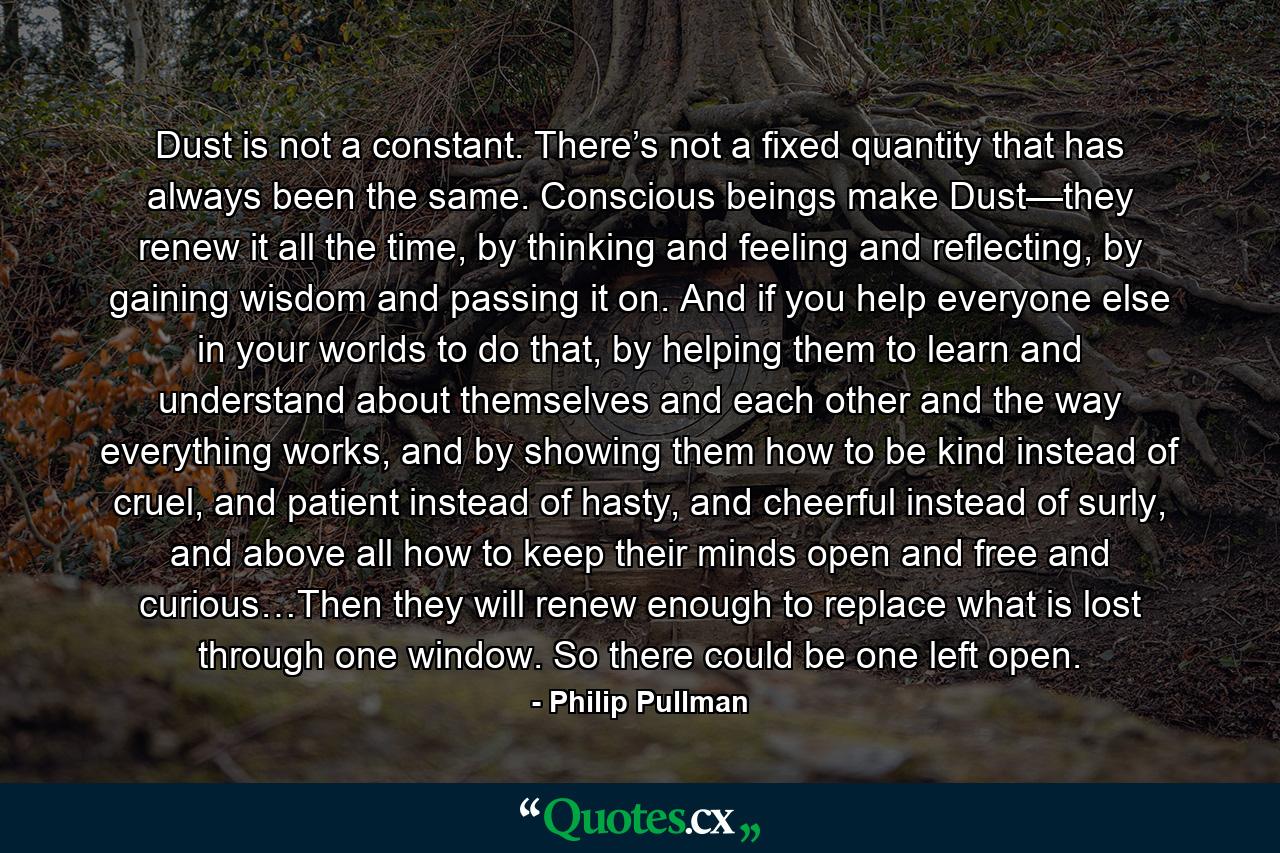 Dust is not a constant. There’s not a fixed quantity that has always been the same. Conscious beings make Dust—they renew it all the time, by thinking and feeling and reflecting, by gaining wisdom and passing it on. And if you help everyone else in your worlds to do that, by helping them to learn and understand about themselves and each other and the way everything works, and by showing them how to be kind instead of cruel, and patient instead of hasty, and cheerful instead of surly, and above all how to keep their minds open and free and curious…Then they will renew enough to replace what is lost through one window. So there could be one left open. - Quote by Philip Pullman