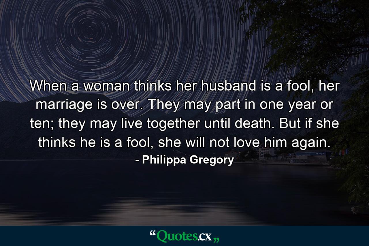 When a woman thinks her husband is a fool, her marriage is over. They may part in one year or ten; they may live together until death. But if she thinks he is a fool, she will not love him again. - Quote by Philippa Gregory