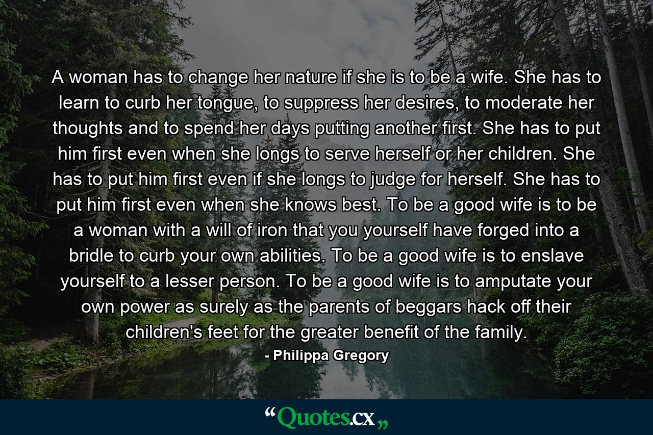 A woman has to change her nature if she is to be a wife. She has to learn to curb her tongue, to suppress her desires, to moderate her thoughts and to spend her days putting another first. She has to put him first even when she longs to serve herself or her children. She has to put him first even if she longs to judge for herself. She has to put him first even when she knows best. To be a good wife is to be a woman with a will of iron that you yourself have forged into a bridle to curb your own abilities. To be a good wife is to enslave yourself to a lesser person. To be a good wife is to amputate your own power as surely as the parents of beggars hack off their children's feet for the greater benefit of the family. - Quote by Philippa Gregory