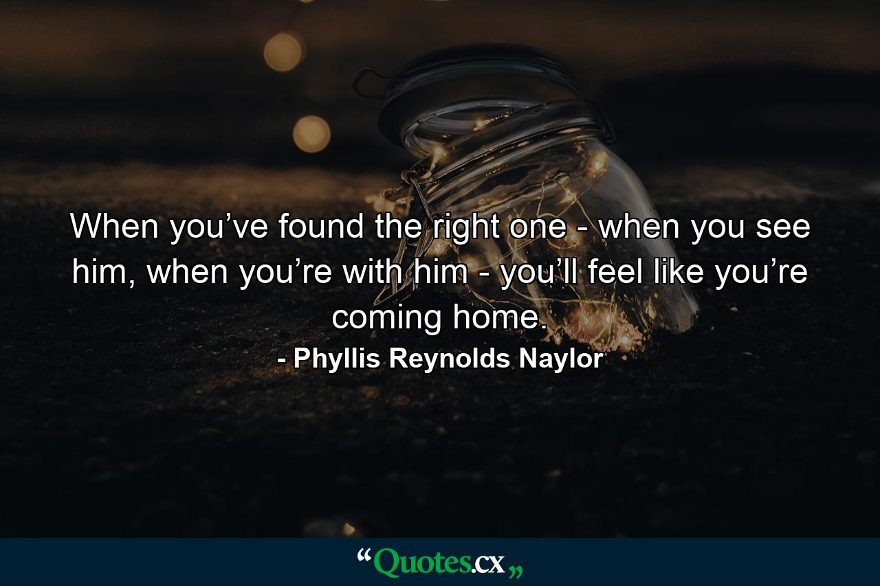 When you’ve found the right one - when you see him, when you’re with him - you’ll feel like you’re coming home. - Quote by Phyllis Reynolds Naylor