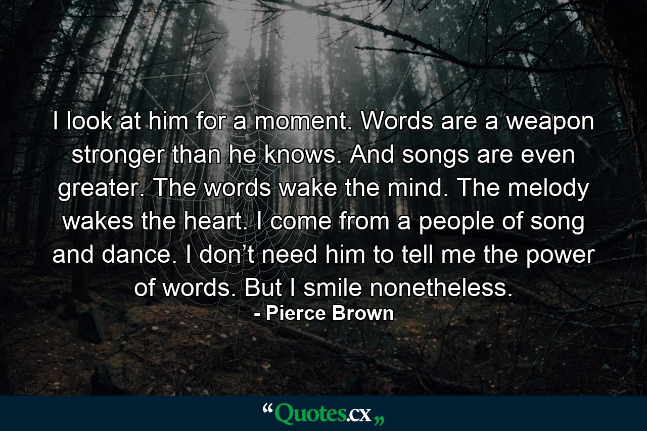 I look at him for a moment. Words are a weapon stronger than he knows. And songs are even greater. The words wake the mind. The melody wakes the heart. I come from a people of song and dance. I don’t need him to tell me the power of words. But I smile nonetheless. - Quote by Pierce Brown