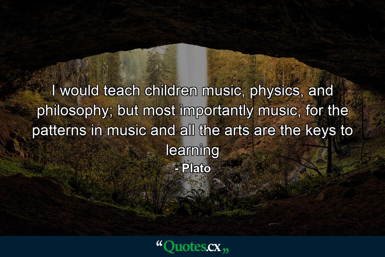 I would teach children music, physics, and philosophy; but most importantly music, for the patterns in music and all the arts are the keys to learning - Quote by Plato