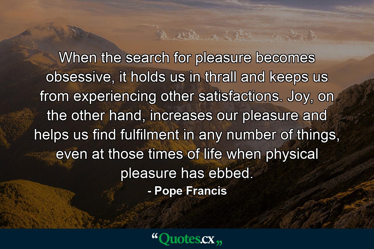 When the search for pleasure becomes obsessive, it holds us in thrall and keeps us from experiencing other satisfactions. Joy, on the other hand, increases our pleasure and helps us find fulfilment in any number of things, even at those times of life when physical pleasure has ebbed. - Quote by Pope Francis