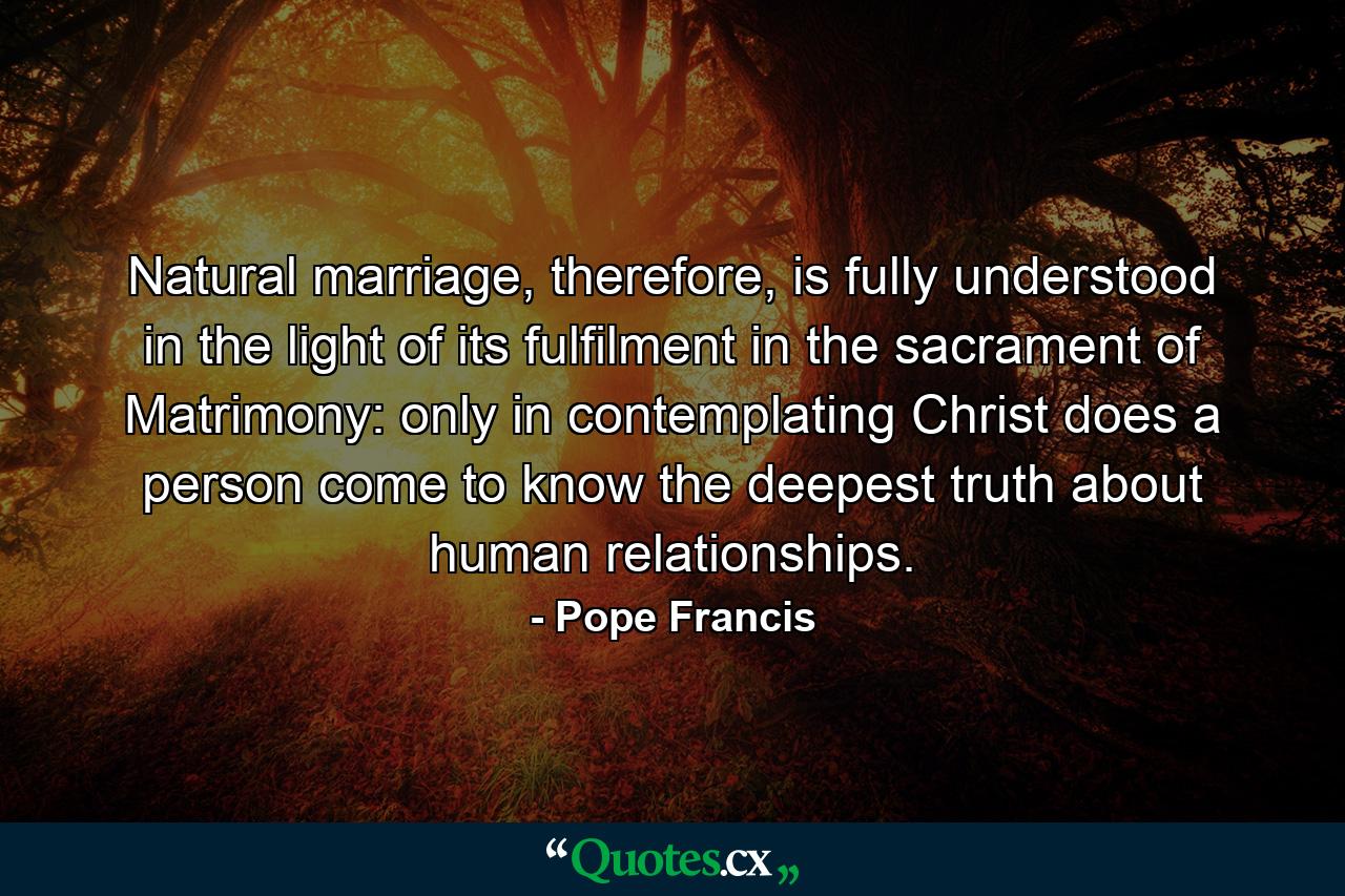 Natural marriage, therefore, is fully understood in the light of its fulfilment in the sacrament of Matrimony: only in contemplating Christ does a person come to know the deepest truth about human relationships. - Quote by Pope Francis