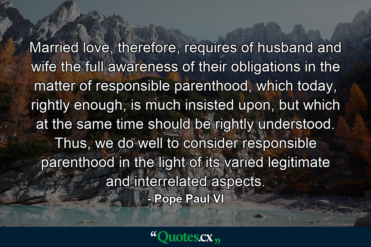 Married love, therefore, requires of husband and wife the full awareness of their obligations in the matter of responsible parenthood, which today, rightly enough, is much insisted upon, but which at the same time should be rightly understood. Thus, we do well to consider responsible parenthood in the light of its varied legitimate and interrelated aspects. - Quote by Pope Paul VI