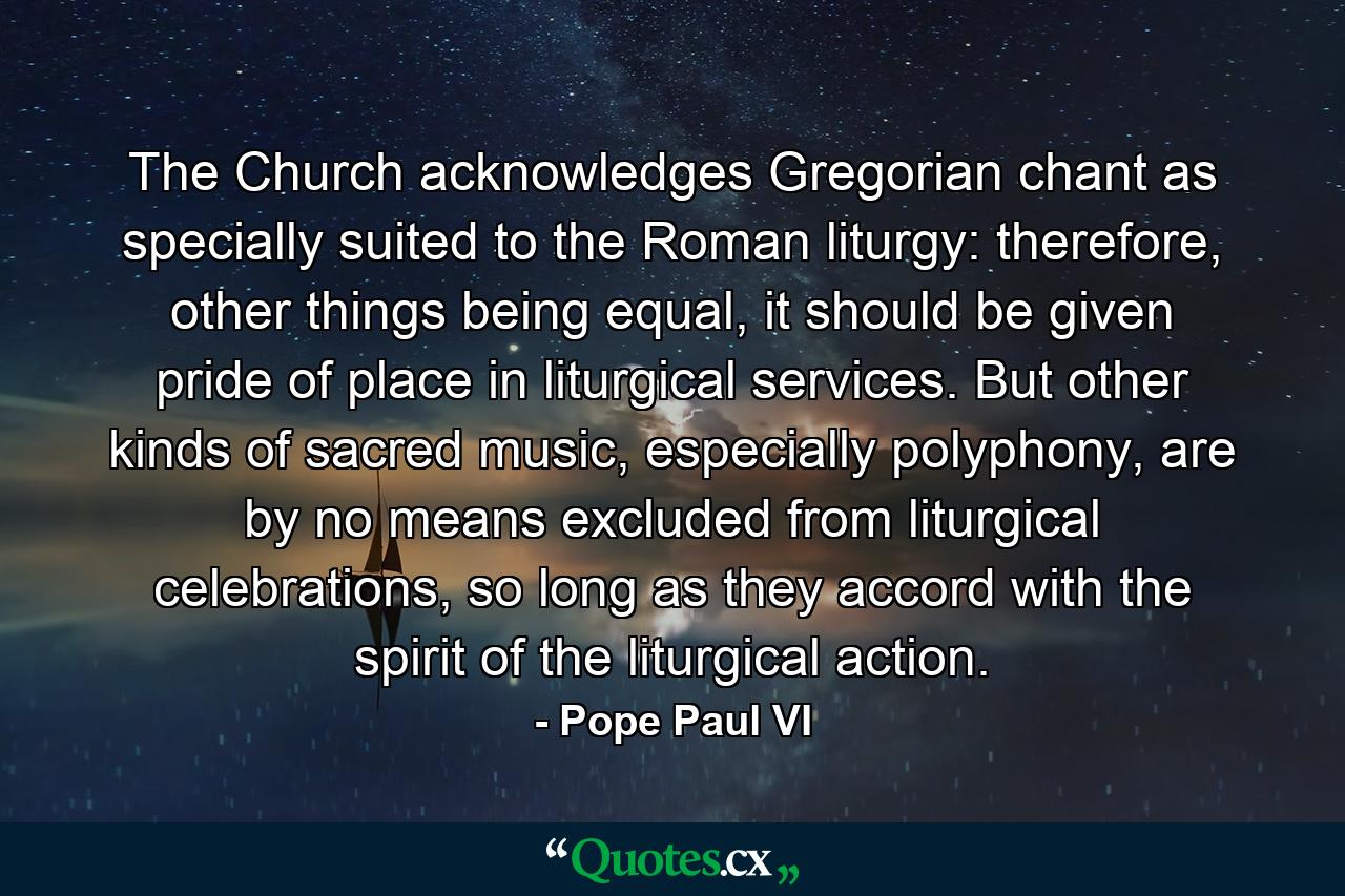 The Church acknowledges Gregorian chant as specially suited to the Roman liturgy: therefore, other things being equal, it should be given pride of place in liturgical services. But other kinds of sacred music, especially polyphony, are by no means excluded from liturgical celebrations, so long as they accord with the spirit of the liturgical action. - Quote by Pope Paul VI