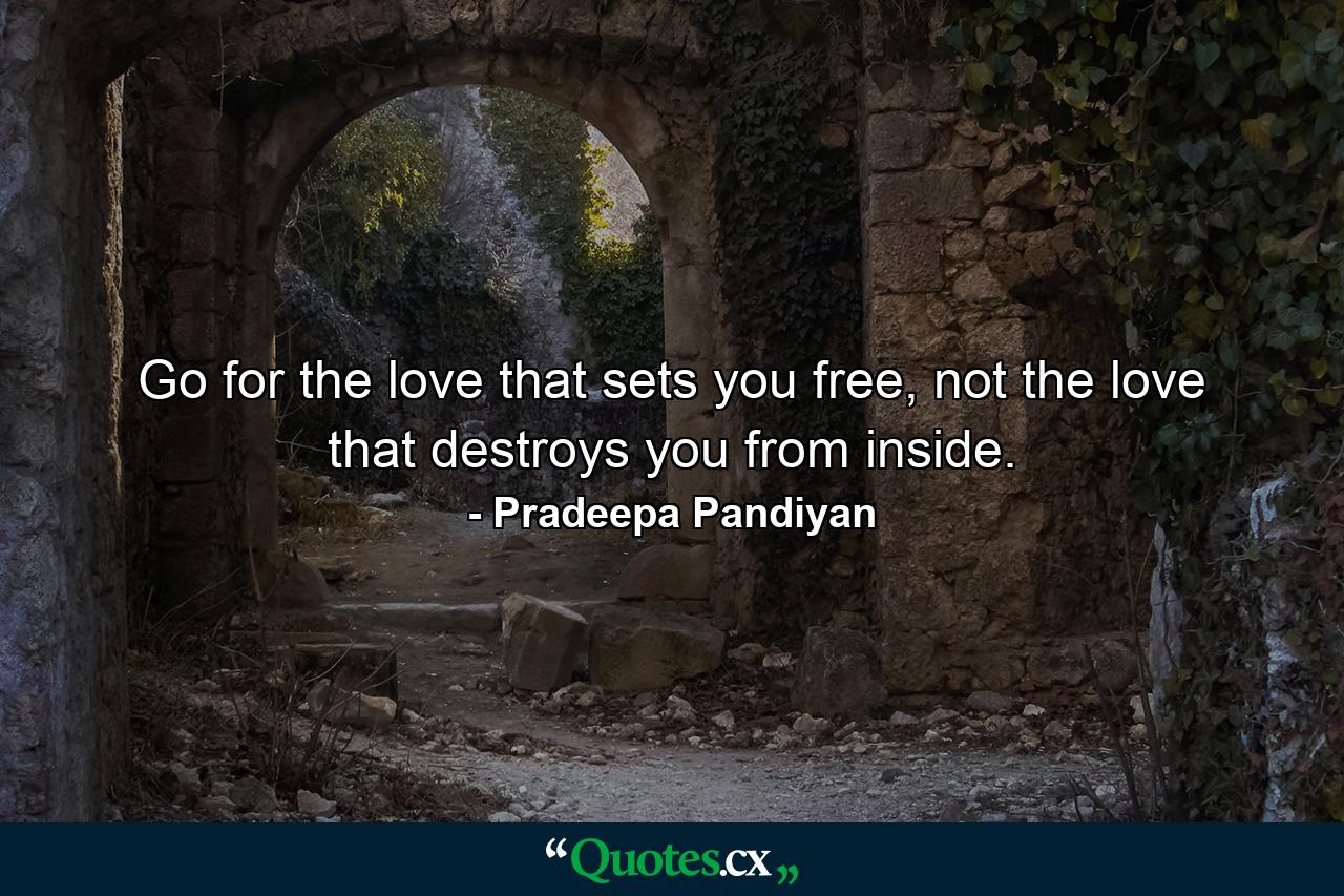 Go for the love that sets you free, not the love that destroys you from inside. - Quote by Pradeepa Pandiyan