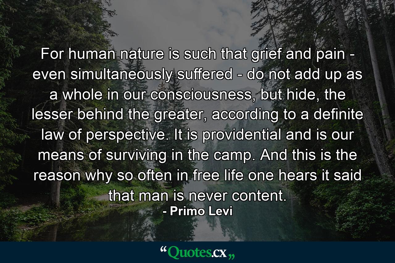 For human nature is such that grief and pain - even simultaneously suffered - do not add up as a whole in our consciousness, but hide, the lesser behind the greater, according to a definite law of perspective. It is providential and is our means of surviving in the camp. And this is the reason why so often in free life one hears it said that man is never content. - Quote by Primo Levi