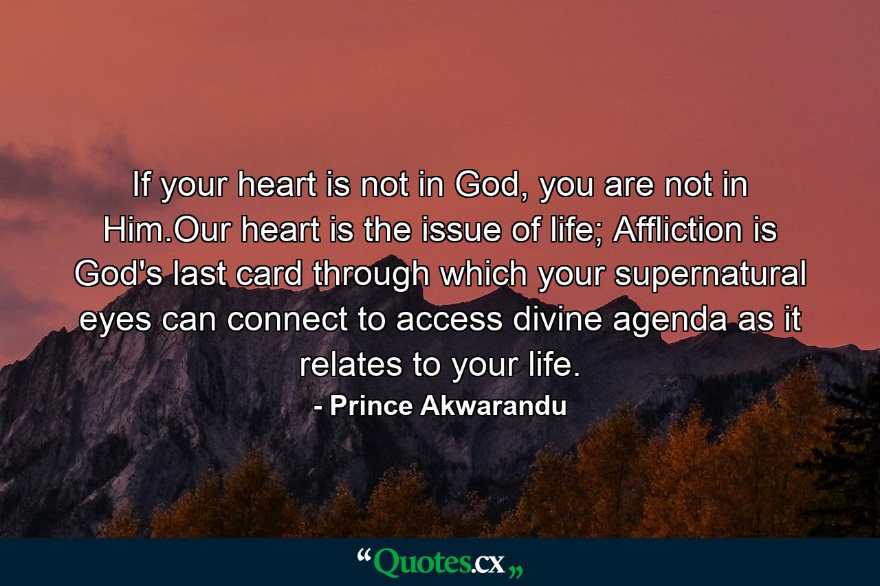 If your heart is not in God, you are not in Him.Our heart is the issue of life; Affliction is God's last card through which your supernatural eyes can connect to access divine agenda as it relates to your life. - Quote by Prince Akwarandu