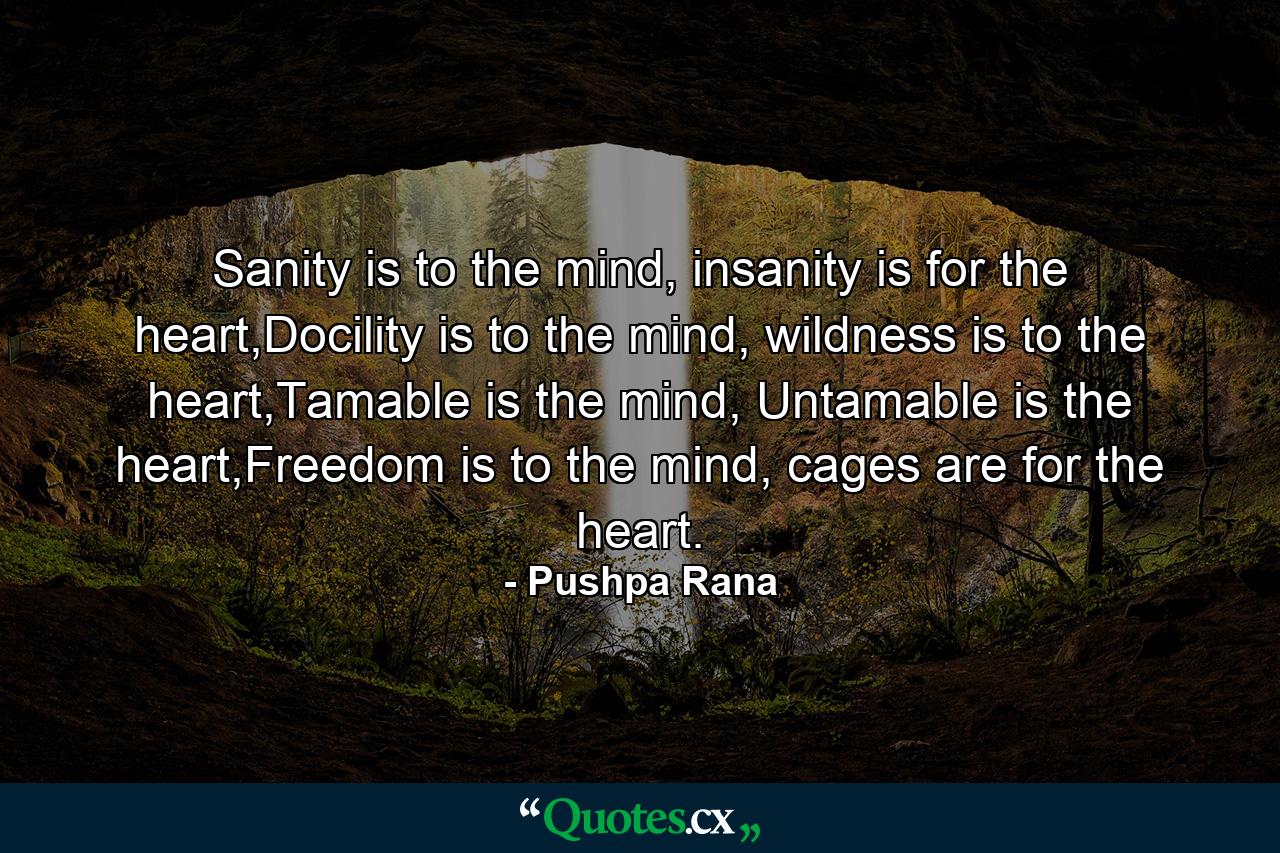 Sanity is to the mind, insanity is for the heart,Docility is to the mind, wildness is to the heart,Tamable is the mind, Untamable is the heart,Freedom is to the mind, cages are for the heart. - Quote by Pushpa Rana