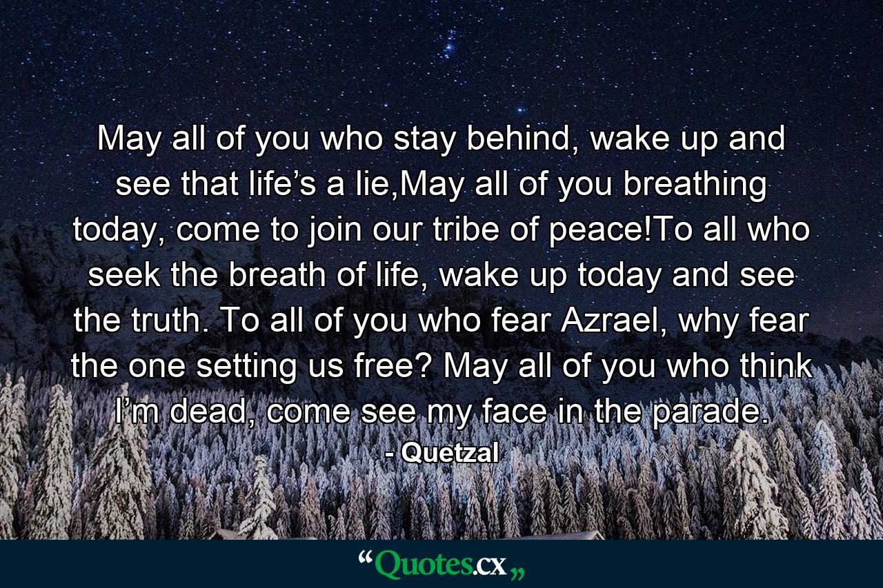 May all of you who stay behind, wake up and see that life’s a lie,May all of you breathing today, come to join our tribe of peace!To all who seek the breath of life, wake up today and see the truth. To all of you who fear Azrael, why fear the one setting us free? May all of you who think I’m dead, come see my face in the parade. - Quote by Quetzal